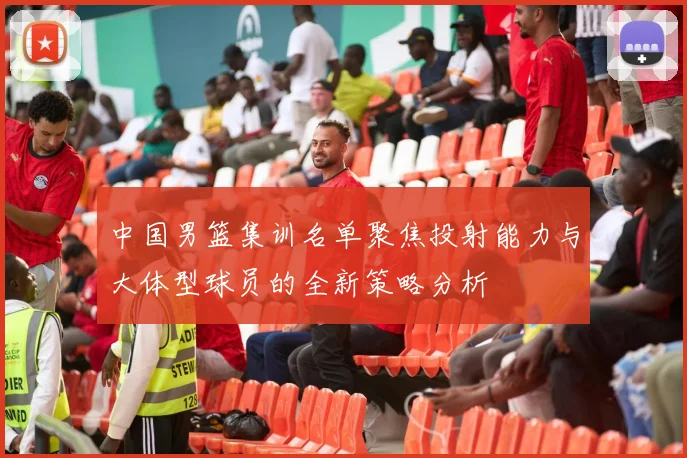 中国男篮集训名单聚焦投射能力与大体型球员的全新策略分析