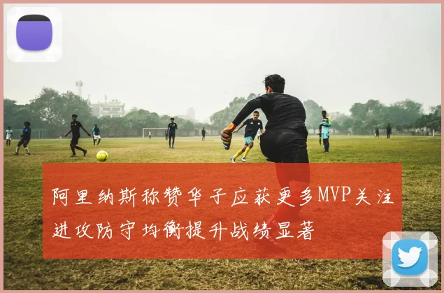 阿里纳斯称赞华子应获更多MVP关注进攻防守均衡提升战绩显著