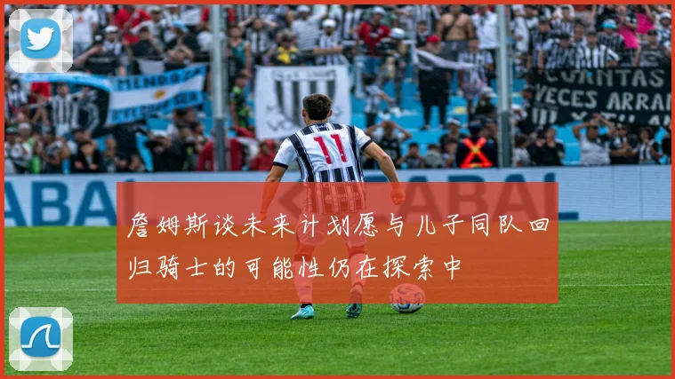 詹姆斯谈未来计划愿与儿子同队回归骑士的可能性仍在探索中