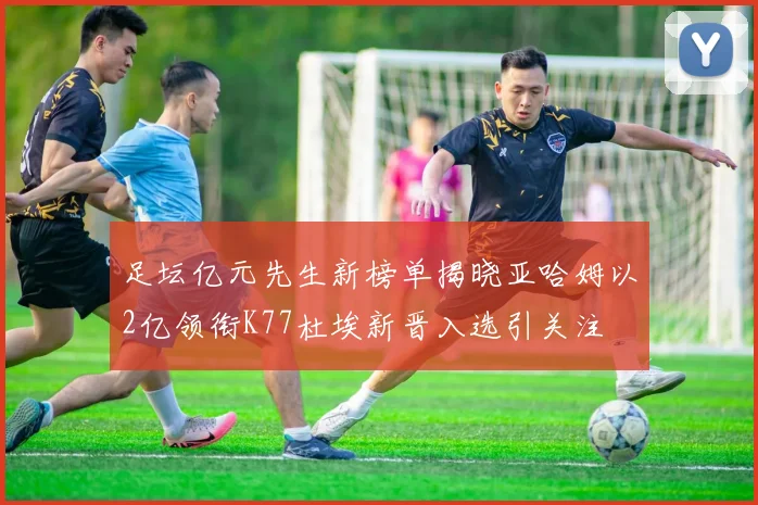 足坛亿元先生新榜单揭晓亚哈姆以2亿领衔K77杜埃新晋入选引关注