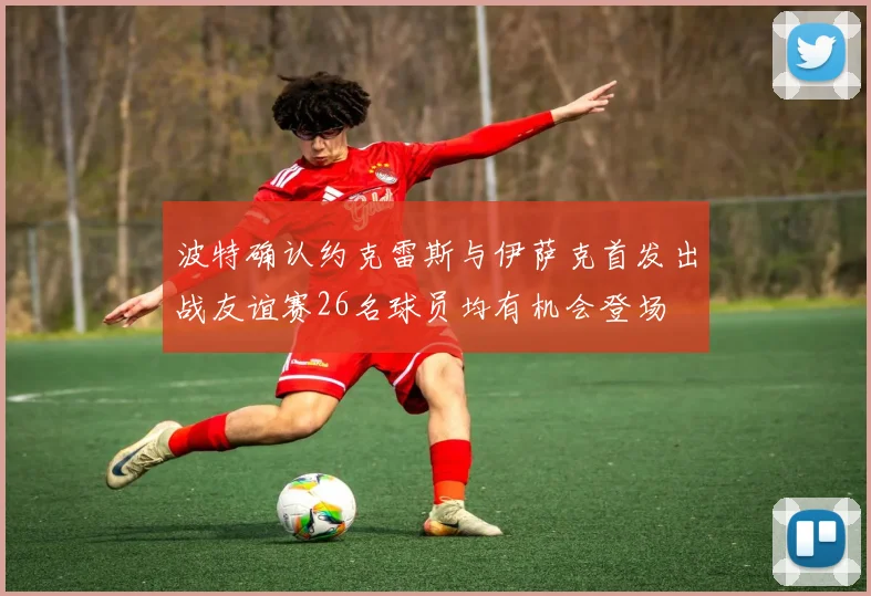 波特确认约克雷斯与伊萨克首发出战友谊赛26名球员均有机会登场