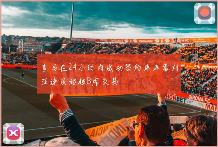 皇马在24小时内成功签约库库雷利亚速度超越B席交易