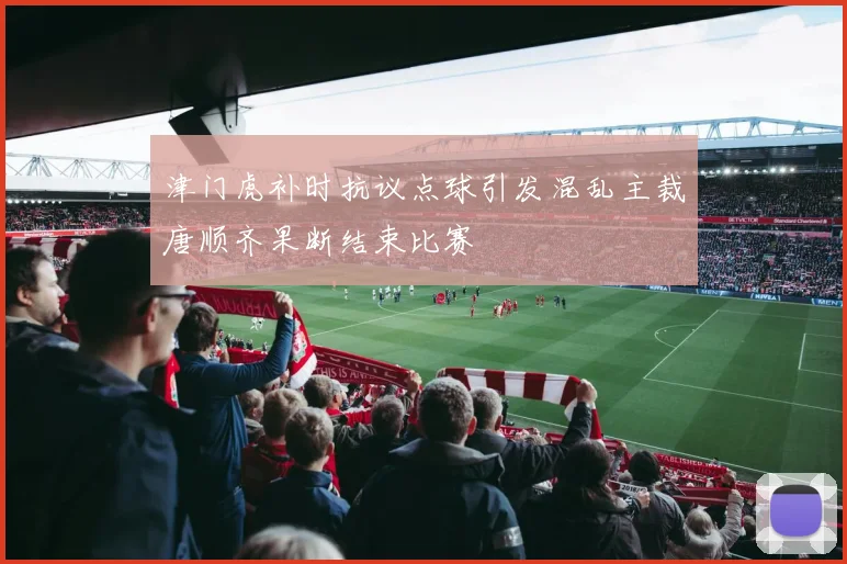 津门虎补时抗议点球引发混乱主裁唐顺齐果断结束比赛