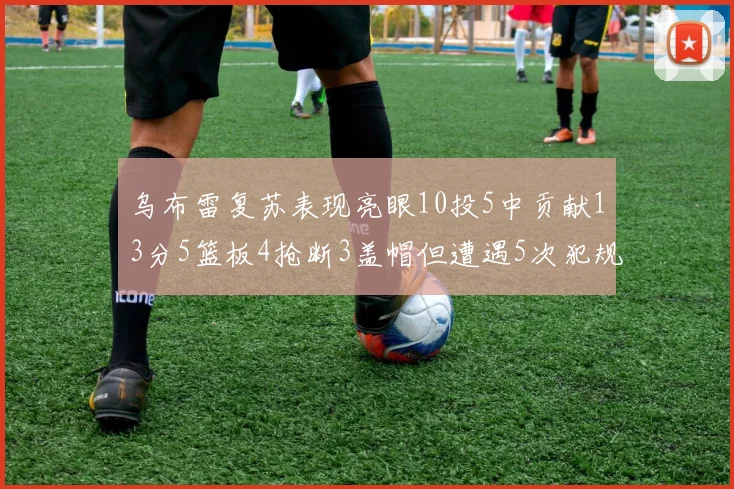 乌布雷复苏表现亮眼10投5中贡献13分5篮板4抢断3盖帽但遭遇5次犯规