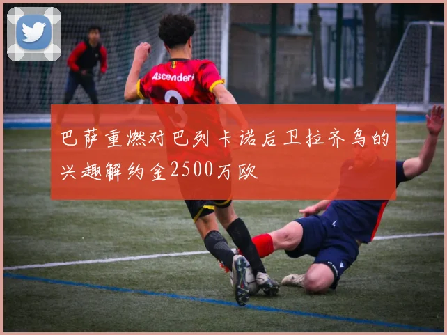 巴萨重燃对巴列卡诺后卫拉齐乌的兴趣解约金2500万欧