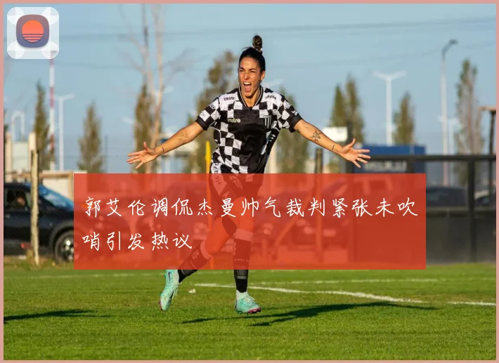 郭艾伦调侃杰曼帅气裁判紧张未吹哨引发热议