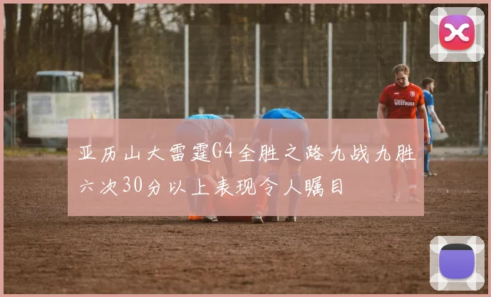 亚历山大雷霆G4全胜之路九战九胜六次30分以上表现令人瞩目