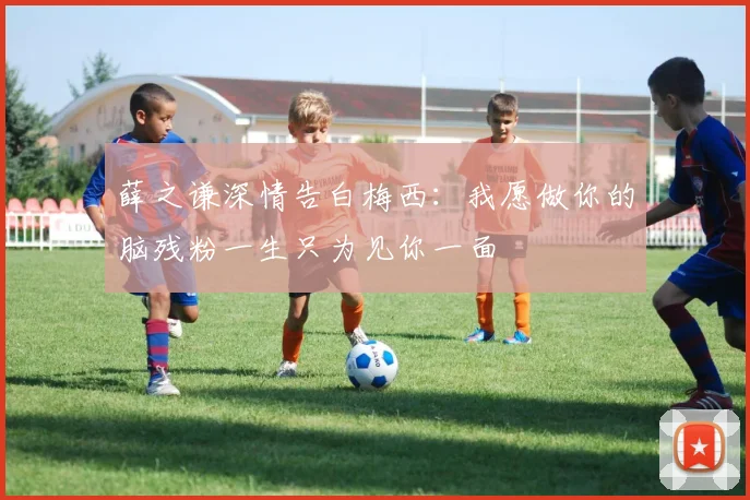 薛之谦深情告白梅西：我愿做你的脑残粉一生只为见你一面