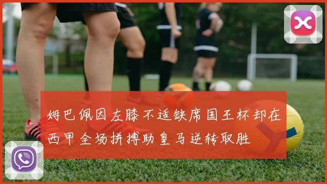 姆巴佩因左膝不适缺席国王杯却在西甲全场拼搏助皇马逆转取胜