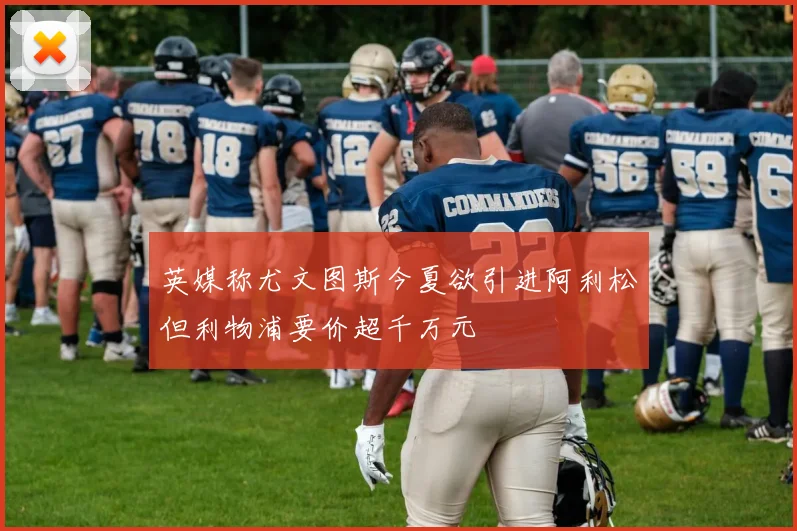 英媒称尤文图斯今夏欲引进阿利松但利物浦要价超千万元