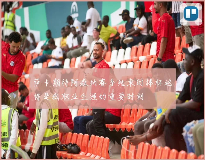 萨卡期待阿森纳赛季结束时捧杯这将是我职业生涯的重要时刻