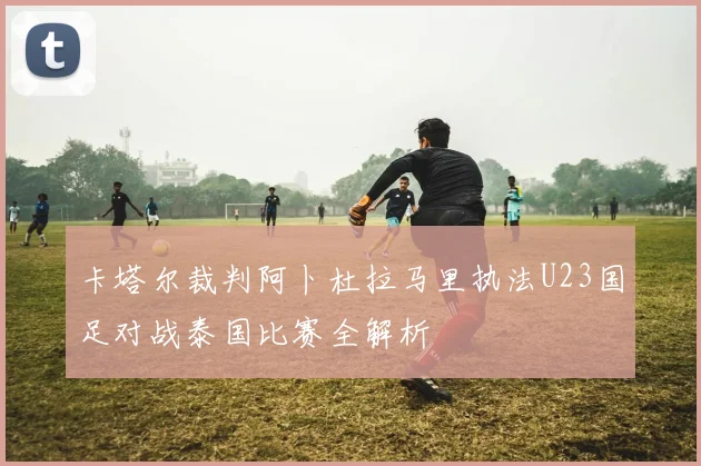 卡塔尔裁判阿卜杜拉马里执法U23国足对战泰国比赛全解析