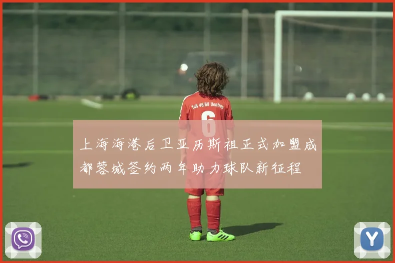 上海海港后卫亚历斯祖正式加盟成都蓉城签约两年助力球队新征程