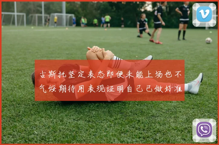 古斯托坚定表态即便未能上场也不气馁期待用表现证明自己已做好准备
