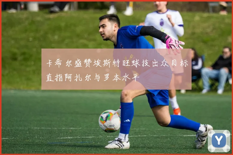 卡希尔盛赞埃斯特旺球技出众目标直指阿扎尔与罗本水平