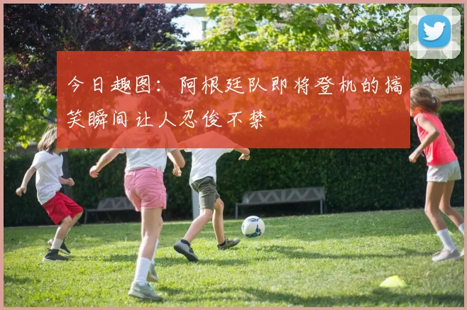 今日趣图：阿根廷队即将登机的搞笑瞬间让人忍俊不禁