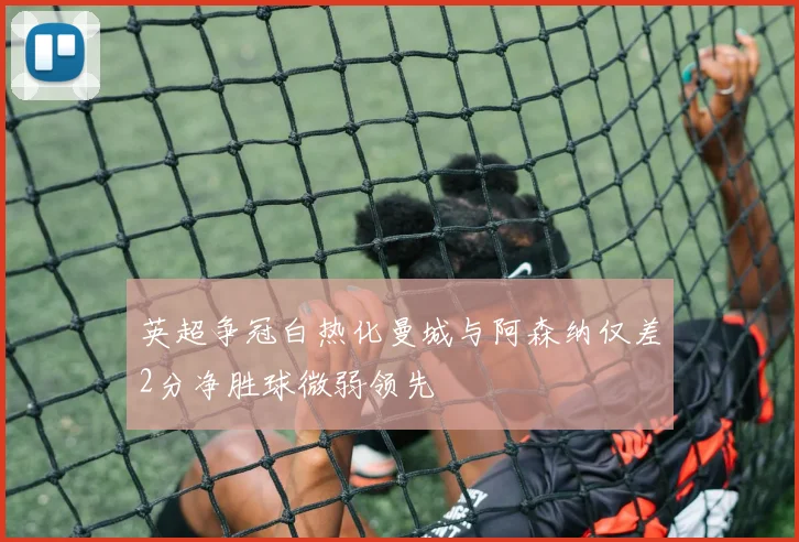 英超争冠白热化曼城与阿森纳仅差2分净胜球微弱领先