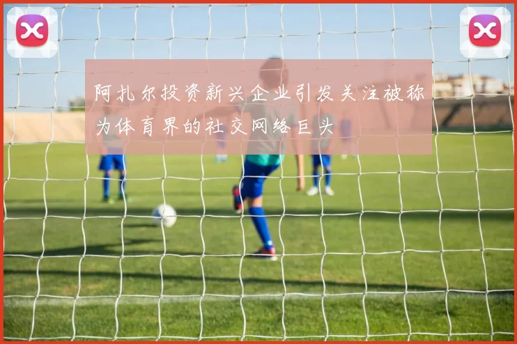 阿扎尔投资新兴企业引发关注被称为体育界的社交网络巨头