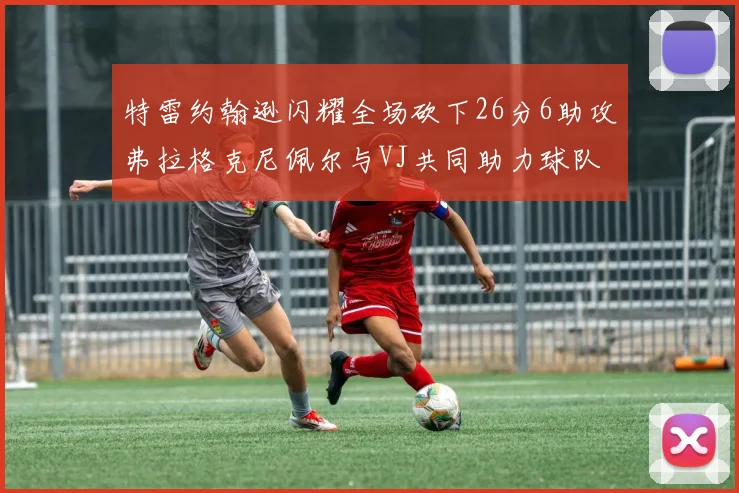 特雷约翰逊闪耀全场砍下26分6助攻弗拉格克尼佩尔与VJ共同助力球队表现出色