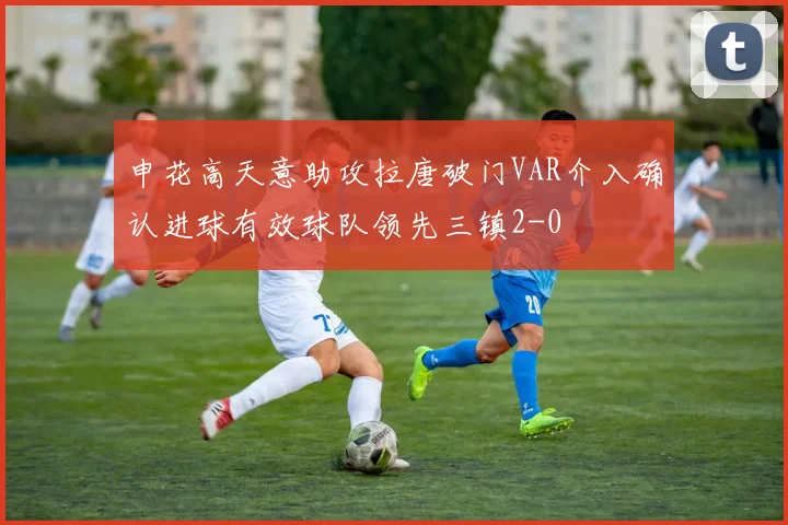 申花高天意助攻拉唐破门VAR介入确认进球有效球队领先三镇2-0