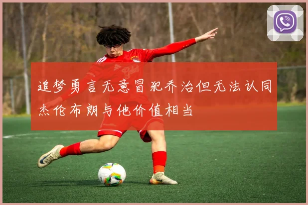 追梦勇言无意冒犯乔治但无法认同杰伦布朗与他价值相当