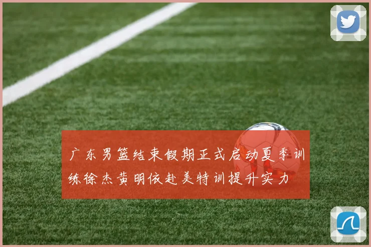 广东男篮结束假期正式启动夏季训练徐杰黄明依赴美特训提升实力