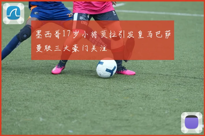 墨西哥17岁小将莫拉引发皇马巴萨曼联三大豪门关注