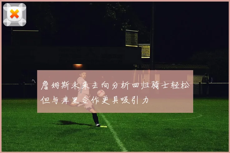 詹姆斯未来去向分析回归骑士轻松但与库里合作更具吸引力