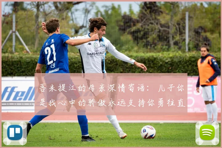 吾米提江的母亲深情寄语：儿子你是我心中的骄傲永远支持你勇往直前！