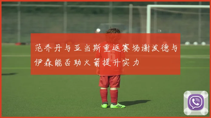 范乔丹与亚当斯重返赛场谢泼德与伊森能否助火箭提升实力