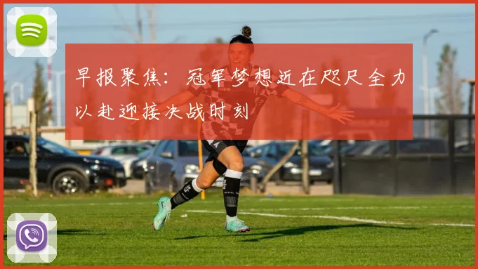 早报聚焦：冠军梦想近在咫尺全力以赴迎接决战时刻