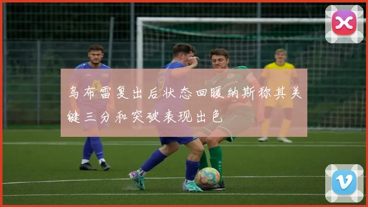 乌布雷复出后状态回暖纳斯称其关键三分和突破表现出色