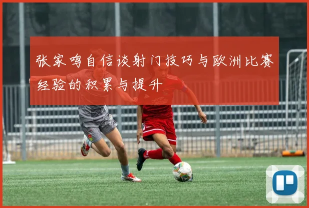 张家鸣自信谈射门技巧与欧洲比赛经验的积累与提升