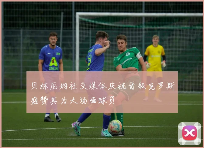 贝林厄姆社交媒体庆祝晋级克罗斯盛赞其为大场面球员