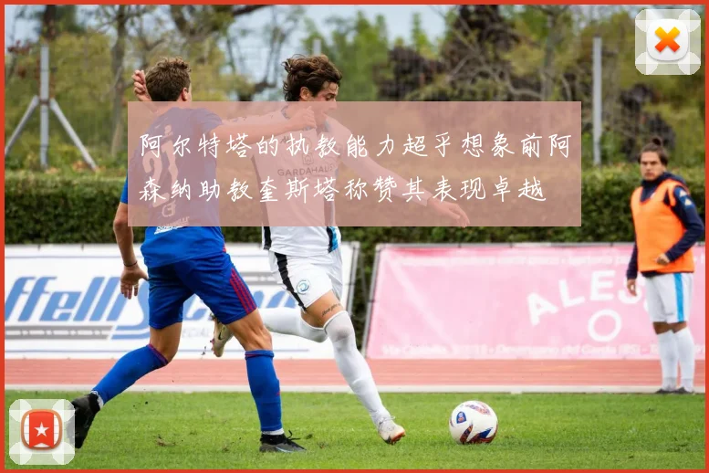 阿尔特塔的执教能力超乎想象前阿森纳助教奎斯塔称赞其表现卓越